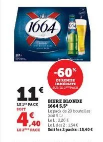 11€  le 1 pack soit  € 1,40  le 2 pack  1664  664  -60%  de remise immediate sur le pack  biere blonde 1664 5,5*  le pack de 20 bouteilles (soit 5 l)  le l: 2,20 €  le l des 2: 154 €  soit les 2 packs