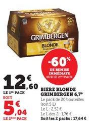 GRIMBERGEN BLONDE  12.60  LE 1th PACK SOIT  -60%  DE REMISE IMMEDIATE SUR LE PACK  BIERE BLONDE GRIMBERGEN 6,7*  Le pack de 20 bouteilles (soit 5 L) Le L: 2,52 €  Le L des 2:1,76 €  Soit les 2 packs: 