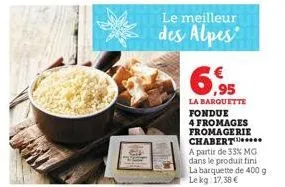 le meilleur  des alpes  ,95  la barquette fondue  4 fromages fromagerie chabert.. a partir de 33% mg dans le produit fini la barquette de 400 g lekg 17,38 € 