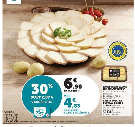 Origine  FRANCE  30%  SOIT 2,07 € VERSÉS SUR  ma Carte  €  ,90  LE PLATEAU SOIT  Offre valable dans les magasins équipés d'un rayon fromage coupe  1,83  LE PLATEAU € CARTE U DÉDUITS  RACLETTE DE SAVOI