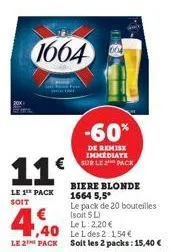11€  le 1 pack soit  1664  -60%  de remise immediate sur le pack  biere blonde  1664 5,5*  le pack de 20 bouteilles (soit 5 l)  4,40  le l: 2.20€  le l des 2:1,54 €  le 2 pack solt les 2 packs: 15,40 