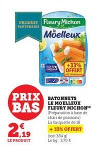 PARTENAIRE  PRODUIT Fleury Michon Moelleux  PRIX BATONNETS BAS MICHON  LE MOELLEUX  (Préparation à base de chair de poissons) La barquette de 18  +33% OFFERT (soit 384 gl  Le kg: 5,70€  21,19  LE PROD