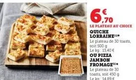 6.70  €  le plateau au choix  quiche lorraine  le plateau de 30 toasts,  soit 500 g  le kg: 13,40 €  ou pizza jambon fromage le plateau de 30 toasts, soit 450 g le kg: 14,89 € 