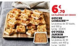 6.70  €  LE PLATEAU AU CHOIX  QUICHE LORRAINE  Le plateau de 30 toasts,  soit 500 g  Le kg: 13,40 €  OU PIZZA JAMBON FROMAGE Le plateau de 30 toasts, soit 450 g Le kg: 14,89 € 