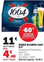 11€  le 1 pack soit  -60%  de remise immediate sur le pack  le pack de 20 bouteilles (soit 5 l)  4,40  le l 2,20 €  le l des 2:1,54 €  le 2 pack soit les 2 packs: 15,40 €  biere blonde 1664 5,5* 