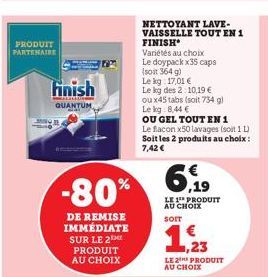 PRODUIT PARTENAIRE  Finish  QUANTUM  -80%  DE REMISE IMMÉDIATE SUR LE 2 PRODUIT AU CHOIX  NETTOYANT LAVE-VAISSELLE TOUT EN 1  FINISH  Variétés au choix Le doypack x35 caps (soit 364 g)  Le kg 17,01 € 