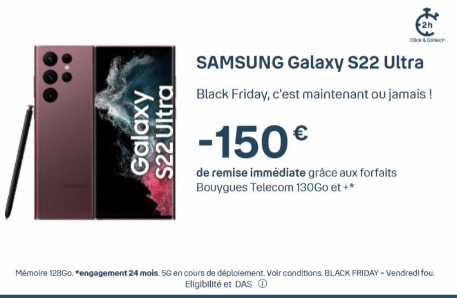 Galaxy  S22 Ultra  2h  Click & Collect  SAMSUNG Galaxy S22 Ultra  Black Friday, c'est maintenant ou jamais !  -150€  de remise immédiate grâce aux forfaits Bouygues Telecom 130Go et +*  Mémoire 128Go.