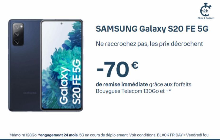 Galaxy S20 FE 5G  2h  Click & Collect  SAMSUNG Galaxy S20 FE 5G  Ne raccrochez pas, les prix décrochent  -70€  de remise immédiate grâce aux forfaits Bouygues Telecom 130Go et +*  Mémoire 128Go. *enga