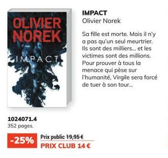 OLIVIER NOREK  IMPACT  1024071.4 352 pages.  -25%  IMPACT Olivier Norek  Prix public 19,95 €  PRIX CLUB 14 €  Sa fille est morte. Mais il n'y a pas qu'un seul meurtrier. Ils sont des milliers... et le