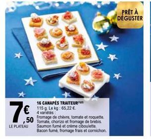 LE PLATEAU  16 CANAPÉS TRAITEUR 115 g. Le kg: 65,22 €.  4 variétés:  Fromage de chèvre, tomate et roquette.  50 Tomate, chorizo et fromage de brebis.  Saumon fumé et crème ciboulette. Bacon fumé, from