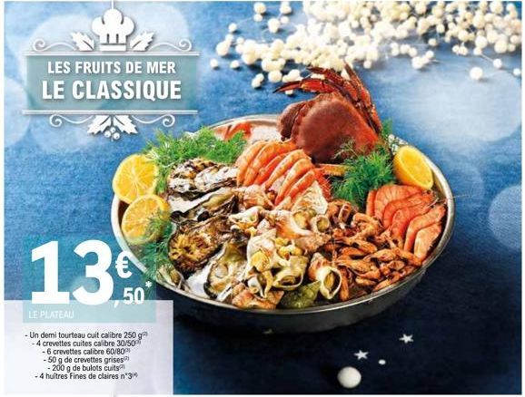 요  LES FRUITS DE MER LE CLASSIQUE  13  LE PLATEAU  -Un demi tourteau cuit calibre 250 g -4 crevettes cuites calibre 30/500  50  -6 crevettes calibre 60/80  - 50 g de crevettes grises  - 200 g de bulot