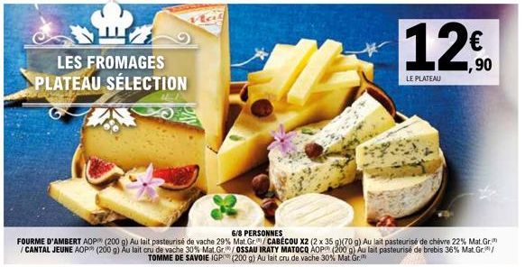 B  LES FROMAGES PLATEAU SÉLECTION  6/8 PERSONNES  FOURME D'AMBERT AOP (200 g) Au lait pasteurisé de vache 29 % Mat. Gr./CABÉCOU X2 (2 x 35 g)(70 g) Au lait pasteurisé de chèvre 22% Mat.Gr. /CANTAL JEU