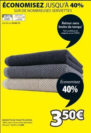 PLUS  65x130cm 10,99€  SERVIETTE DE TOILETTE GISTAD 100% coton. Doux et très absorbant 500 g/m² 50x90 cm 5,99€  Retour sans limite de temps  Voir conditions en magasin ou sur JYSK.  Économisez  40%  3