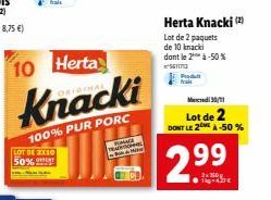 LOT DE 2X10 50%  10 Herta  Knacki  100% PUR PORC  TRADEL M  Produ frais  Herta Knacki (2)  Lot de 2 paquets  de 10 knacki dont le 2 à-50%  56117  Mercredi 30/11  Lot de 2 DONT LE 2MÀ -50%  2.99 