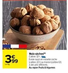 39⁹9  €  le kg  noix sèches calibre 32  existe aussi en noisette sèche  (calibre 22) ou marron (calibre g à des prix différents.  au rayon fruits & légumes 