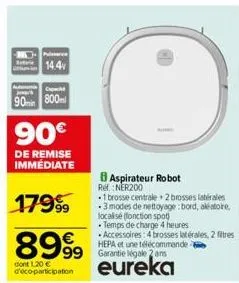 14.4  90min 800m  90€  de remise immédiate  17999⁹9  8999 dont 1.20 € eureka  d'eco-participation  aspirateur robot ref.: ner200  -1 brosse centrale 2 brosses latérales -3 modes de nettoyage : bord, a