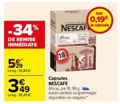 -34%  DE REMISE IMMÉDIATE  5%9  Lekg: 53,43 €  349  €  Lekg: 35,25 €  Capsules NESCAFE  NESCAF  18  Africas, par 18, 99 g Autres variétés ou grammages disponibles en magasin.  CHI  SOIT  0,19€ la caps