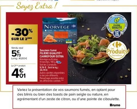 le 2 produit  € +01  -30%  sur le 2 me  vendu seul  593  lekg: 40,93 €  norvege  saumon fumé filiere qualité carrefour extra norvège ou ecosse 4 tranches, 140 g soit les 2 produits: 9.74 € soit le kg: