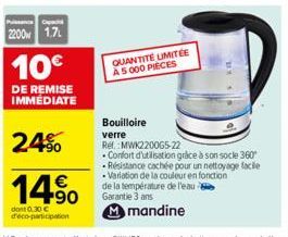 2200 1.7  10€  DE REMISE IMMEDIATE  2.4%  14⁹  dont 0.30 € d'éco-participation  QUANTITÉ LIMITÉE A 5 000 PIECES  Bouilloire verre  Ref. MWK220065-22  .Confort d'utilisation grâce à son socle 360 -Rési