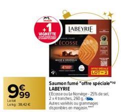 999  €  Le lot Lekg: 38,42€  VIGNETTE  ÉCOSSE  LABEYRIE  Saumon fumé "offre spéciale LABEYRIE  BALIO  OFFRE SALE LOT 2  L'Ecosse ou Le Norvège-25% de sel 2x4 tranches, 260 g  Autres variétés ou gramma