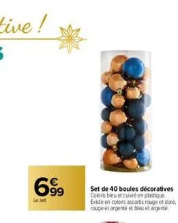 699  €  le set  set de 40 boules décoratives coloris bleu et cuivré en plastique existe en colors assortis rouge et doré, rouge et argenté et bleu et argenté. 