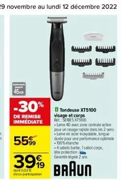 -30%  de remise immédiate  55%  3999  dont 0,02 € déco-participation  b tondeuse xt5100 visage et corps re: series xt5100  •lame 4d avec zone centrale active pour un rasage rapide dans les 2 sens lame