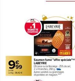 999  €  Le lot Lekg: 38,42 €  VIGNETTE  ÉCOSSE  LABEYRIE  Saumon fumé "offre spéciale LABEYRIE  BALIO  OFFRE SALE LOT 2  L'Ecosse ou Le Norvège-25% de sel 2x4 tranches, 260 g  Autres variétés ou gramm