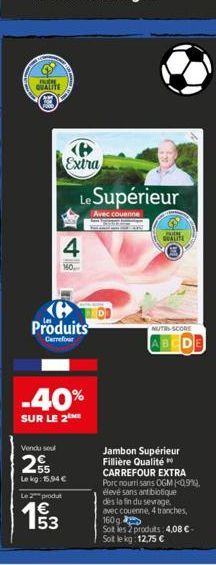 FUCH QUALITE  Extra  4  160  Le Supérieur  Avec couenne  Produits  Carrefour  -40%  SUR LE 2 ME  Vendu sou  2  55 Lekg: 15.94 €  Le 2 produt  1€  LOUPE QUALITE  NUTRI-SCORE  ABCD  Jambon Supérieur Fil