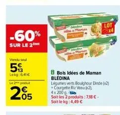 -60%  sur le 2  vendu soul  5  lekg:6,41€  le 2 produt  205  bledins maman  bols idées de maman blédina  légumes verts boughour dinde (x2) courgette riz veau (2)  4x 200 q  soit les 2 produits: 7,38 €
