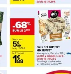 -68%  sur le 2 me  vendu seul  589  lokg: 15,50 €  le 2 produt 1€  188  gmix  pizza del guston mix buffet montagnarde, pancetta, 380g soit les 2 produits :7,77 € - soit le kg: 10,22 € panachage possib