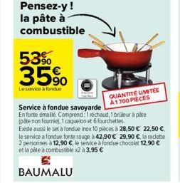 Pensez-y ! la pâte à combustible  53%  35%  Le service à fondue  BAUMALU  QUANTITE LIMITÉE A1700 PIECES  Service à fondue savoyarde  En fonte émaillé. Comprend: 1 réchaud, 1 brüleur à pâte (pate non f