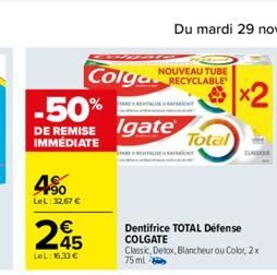 4%  LeL:32.67 €  NOUVEAU TUBE  Colga RECYCLABLE  -50%  DE REMISE Igate  IMMÉDIATE  245  LeL: 16,33 €  FAREW  ARA  Dentifrice TOTAL Defense COLGATE Classic Detox, Blancheur ou Color, 2x 75 ml  Total 