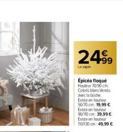 24.99  Le sapin  Épicéa floqué  Hauteur 70/90 cm Coloris blanc Vendu avec la biche. Existe en hauteur 50/70 cm: 19,99 € Existe en hauteur 90/110 cm: 39,99 € Existe en hauteur 110/130 cm: 49,99 € 