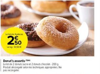 Le lot de 4 pièces  2%  250  Le kg: 12.50€  Donut's assortis (  Le lot de 2 donuts sucre et 2 donuts chocolat-200 g Produit décongelé selon les techniques appropriées. Ne pas recongeler 