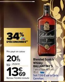 34%  D'ÉCONOMIES™  Prix paye en caisse  20%  8:29.64€  13%9  Remise Fiddéduite  Ballantine's  LAPORAN TA  Blended Scotch Whisky BALLANTINE'S 7 ans d'age, 40% vol  70 cl  Soit 7,06 € sur la Carte Carre