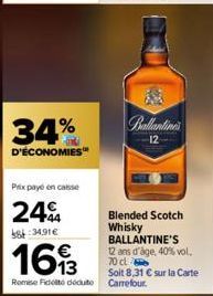 34%  D'ÉCONOMIES  Prix payé en caisse  24  8:34.91€  1693  Remise Fidelito deduto  Anilin  Blended Scotch Whisky BALLANTINE'S 12 ans d'âge, 40% vol. 70 cl  Soit 8,31 € sur la Carte Carrefour. 