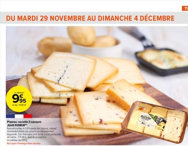 DU MARDI 29 NOVEMBRE AU DIMANCHE 4 DÉCEMBRE  Le plateau  995  Le kg: 13,82 €  Plateau raclette 3 saveurs JEAN PERRIN  Nature/morbler A.O.P/viande des grisons, naturel mo rde/viande des grisons ou natu