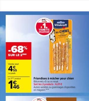 -68%  SUR LE 2 ME  Vendu soul  455  €  Lepack  Le 2 produ  146  Staub  VIGNETTE  Friandises à mâcher pour chien Batonnets x5 ou os noué  Soit les 2 produits : 6,01 €  Vitakraft  DELI CHEWS  Autres var