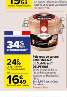 34%  D'ÉCONOMIES  2499  Le kg: 138,83 € Prix payé en caisse  Soit  1699  Remise Fidelte déduite  DELPEYRAT  Foie gras de canard entier du I.G.P du Sud-Ouest) DELPEYRAT Bocal torchon au Sel de T'le de 