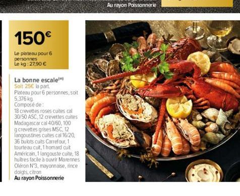 150€  Le plateau pour 6  personnes  Le kg: 27,90 €  La bonne escale  Soit 25€ la part.  Plateau pour 6 personnes, soit 5,376 kg Composé de:  18 crevettes roses cuites cal 30/50 ASC, 12 crevettes cuite