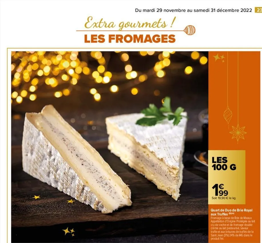 du mardi 29 novembre au samedi 31 décembre 2022 23  extra gourmets!  les fromages  les 100 g  € 199  soit 19,90 € le kg  quart de duo de brie royal aux truffes  fromage à base de brie de meaux appella