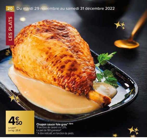 20 Du mardi 29 novembre au samedi 31 décembre 2022  LES PLATS  €  450  La part  Le kg: 25 €  Chapon sauce foie gras* ( "Foie Gras de canard cru 1,9%. La part de 180 g environ".  *A titre indicatif, en
