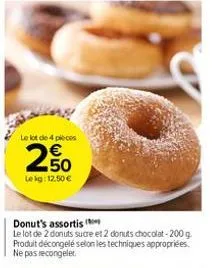 le lot de 4 pièces  250  le kg: 12.50 €  n  donut's assortis  le lot de 2 donuts sucre et 2 donuts chocolat-200 g. produit décongelé selon les techniques appropriées. ne pas recongeler. 
