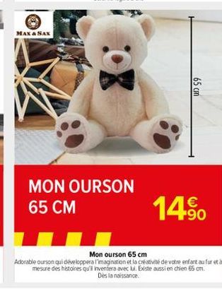 MAX & SAX  MON OURSON 65 CM  65 cm  €  14.⁹0  Mon ourson 65 cm  Adorable ourson qui développera l'imagination et la créativité de votre enfant au fur et à mesure des histoires qu'il inventera avec lui