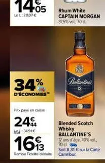 34%  d'économies  prix payé en caisse  24%  8:34.91€  1693  blended scotch whisky ballantine's 12 ans d'âge, 40% vol. 70 cl soit 8,31 € sur la carte remise fidelte déduite carrefour.  rhum white capta