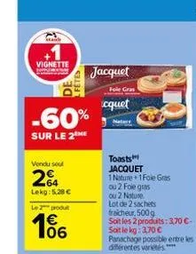 vignette  de  -60%  sur le 2 me  vendu seul  264  lekg: 5.28 €  le 2 produ  106  jacquet  foie gras  cquet  toasts jacquet  1 nature 1foie gras  ou 2 fole gras ou 2 noture.  lot de 2 sachets fraicheur