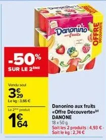 -50%  sur le 2  vendu sel  3%  le kg: 3,66 €  le 2 produt  danonino  fruite  danonino aux fruits <offre découverte danone  18 x 50 g  soit les 2 produits: 4,93 €-soit le kg: 2,74 €  offre  decouverte 