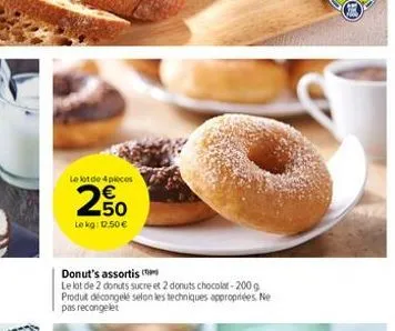 le lot de 4 pieces  2.50  €  lokg: 1.50€  donut's assortis  le lot de 2 donuts sucre et 2 donuts chocolat-200 g produit décongelé selon les techniques appropriées. ne pas recongelet 