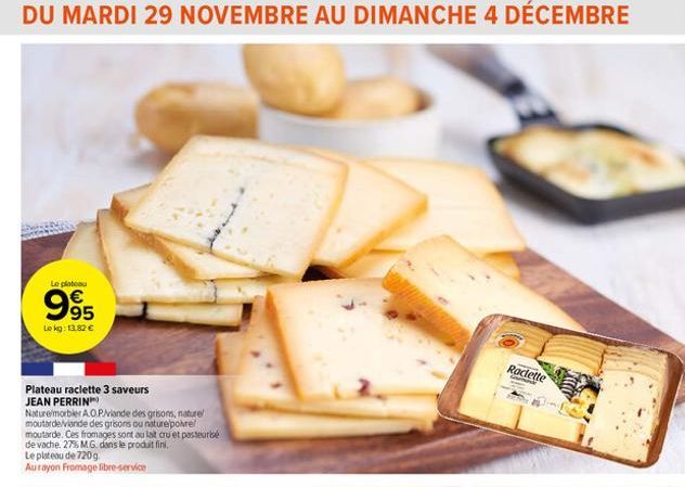 DU MARDI 29 NOVEMBRE AU DIMANCHE 4 DÉCEMBRE  Le plateau  995  €  Le kg: 13,82 €  Plateau raclette 3 saveurs JEAN PERRIN  Nature/morbler A.O.P./viande des grisons, nature moutarde/viande des grisons ou