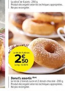 le lot de 4 pièces  250  le kg: 12.50 €  donut's assortis  le lot de 2 donuts sucre et 2 donuts chocolat-200 g. produit décongelé selon les techniques appropriées. ne pas recongeler. 